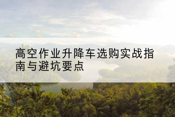 湘潭升降车怎么选-高空作业升降车选购实战指南与避坑要点