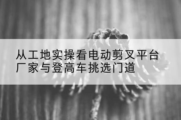 湘潭电动剪叉升降平台厂家-从工地实操看电动剪叉平台厂家与登高车挑选门道