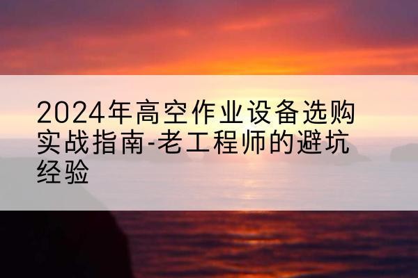 湘潭高空作业升降机厂家推荐-2024年高空作业设备选购实战指南-老工程师的避坑经验