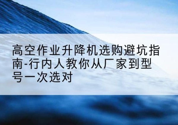 湘潭升降平台厂家-高空作业升降机选购避坑指南-行内人教你从厂家到型号一次选对