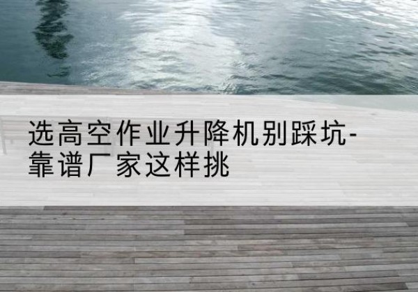 湘潭剪叉式升降机厂家-选高空作业升降机别踩坑-靠谱厂家这样挑