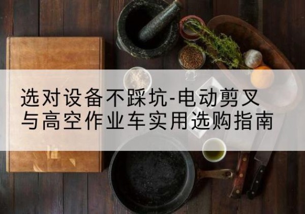 湘潭电动剪叉升降平台怎么选-选对设备不踩坑-电动剪叉与高空作业车实用选购指南