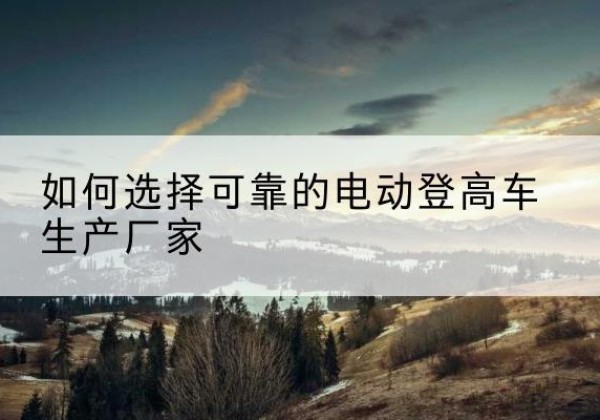 湘潭电动登高车厂家-如何选择可靠的电动登高车生产厂家
