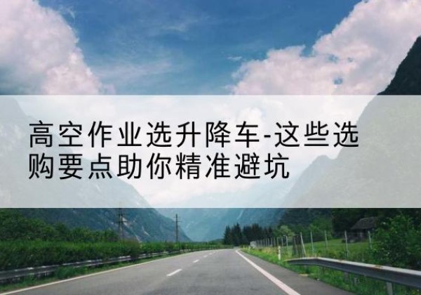 湘潭升降车厂家-高空作业选升降车-这些选购要点助你*避坑