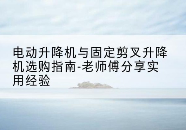 湘潭电动升降机怎么选-电动升降机与固定剪叉升降机选购指南-老师傅分享实用经验
