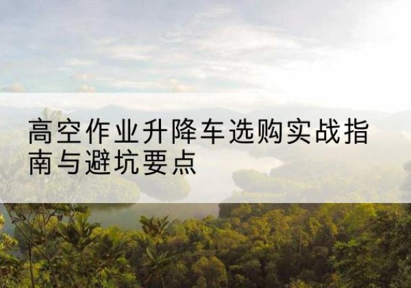 湘潭升降车怎么选-高空作业升降车选购实战指南与避坑要点
