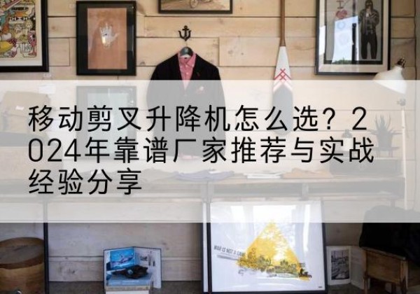 湘潭升降平台厂家推荐-移动剪叉升降机怎么选？2024年靠谱厂家推荐与实战经验分享