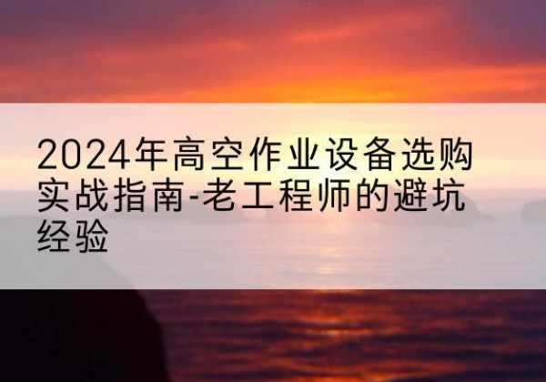 湘潭高空作业升降机厂家推荐-2024年高空作业设备选购实战指南-老工程师的避坑经验